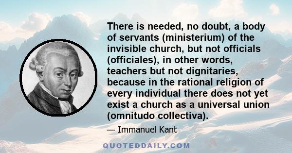 There is needed, no doubt, a body of servants (ministerium) of the invisible church, but not officials (officiales), in other words, teachers but not dignitaries, because in the rational religion of every individual