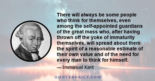 There will always be some people who think for themselves, even among the self-appointed guardians of the great mass who, after having thrown off the yoke of immaturity themselves, will spread about them the spirit of a 