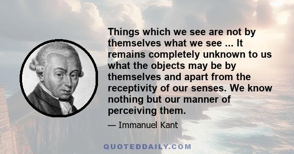 Things which we see are not by themselves what we see ... It remains completely unknown to us what the objects may be by themselves and apart from the receptivity of our senses. We know nothing but our manner of