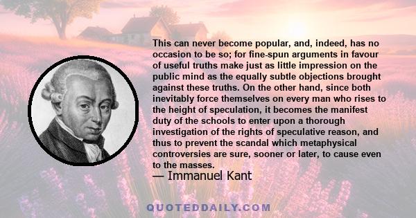 This can never become popular, and, indeed, has no occasion to be so; for fine-spun arguments in favour of useful truths make just as little impression on the public mind as the equally subtle objections brought against 