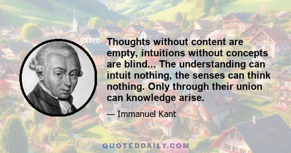 Thoughts without content are empty, intuitions without concepts are blind... The understanding can intuit nothing, the senses can think nothing. Only through their union can knowledge arise.