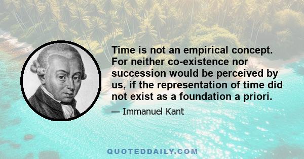 Time is not an empirical concept. For neither co-existence nor succession would be perceived by us, if the representation of time did not exist as a foundation a priori.