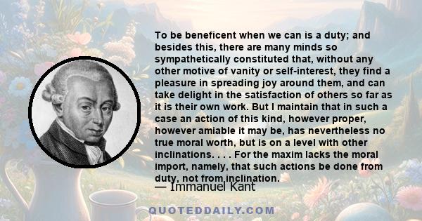 To be beneficent when we can is a duty; and besides this, there are many minds so sympathetically constituted that, without any other motive of vanity or self-interest, they find a pleasure in spreading joy around them, 