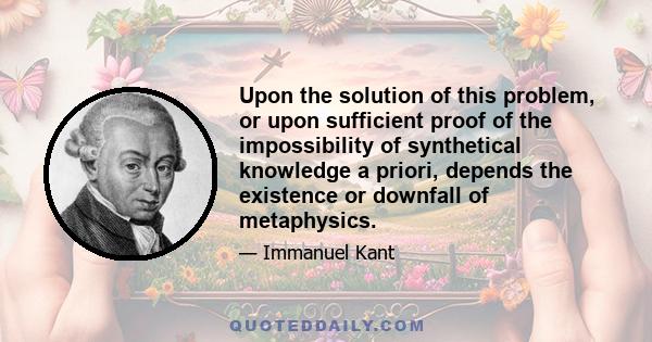 Upon the solution of this problem, or upon sufficient proof of the impossibility of synthetical knowledge a priori, depends the existence or downfall of metaphysics.