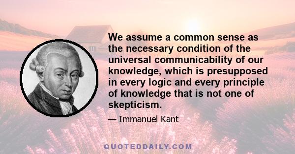 We assume a common sense as the necessary condition of the universal communicability of our knowledge, which is presupposed in every logic and every principle of knowledge that is not one of skepticism.