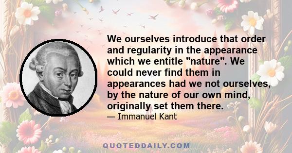 We ourselves introduce that order and regularity in the appearance which we entitle nature. We could never find them in appearances had we not ourselves, by the nature of our own mind, originally set them there.