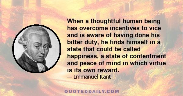 When a thoughtful human being has overcome incentives to vice and is aware of having done his bitter duty, he finds himself in a state that could be called happiness, a state of contentment and peace of mind in which