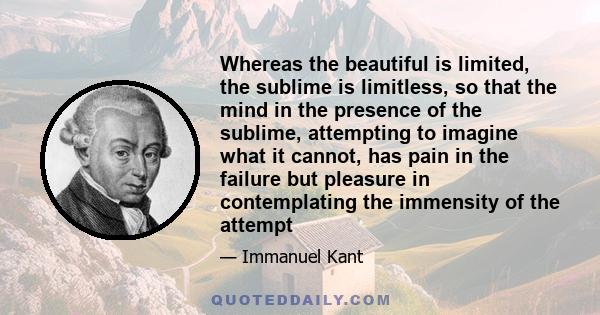 Whereas the beautiful is limited, the sublime is limitless, so that the mind in the presence of the sublime, attempting to imagine what it cannot, has pain in the failure but pleasure in contemplating the immensity of