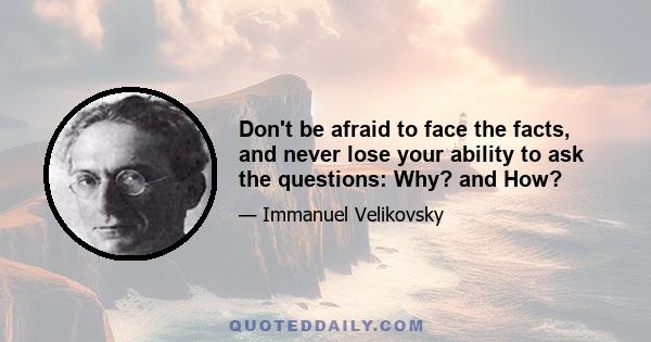 Don't be afraid to face the facts, and never lose your ability to ask the questions: Why? and How?