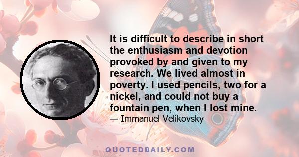 It is difficult to describe in short the enthusiasm and devotion provoked by and given to my research. We lived almost in poverty. I used pencils, two for a nickel, and could not buy a fountain pen, when I lost mine.