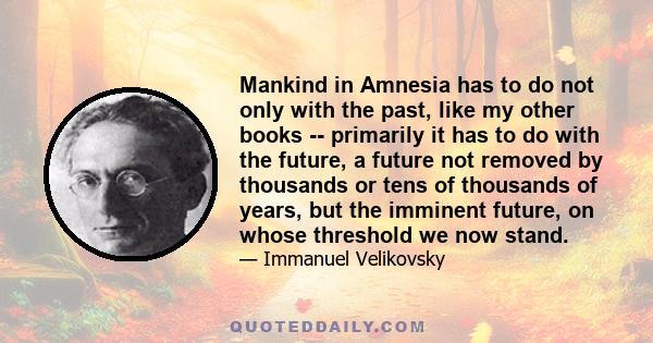 Mankind in Amnesia has to do not only with the past, like my other books -- primarily it has to do with the future, a future not removed by thousands or tens of thousands of years, but the imminent future, on whose