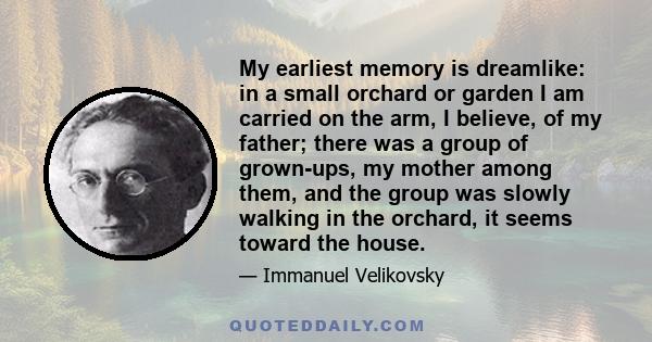 My earliest memory is dreamlike: in a small orchard or garden I am carried on the arm, I believe, of my father; there was a group of grown-ups, my mother among them, and the group was slowly walking in the orchard, it