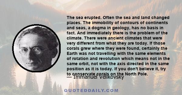 The sea erupted. Often the sea and land changed places. The immobility of contours of continents and seas, a dogma in geology, has no basis in fact. And immediately there is the problem of the climate. There were