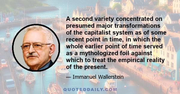 A second variety concentrated on presumed major transformations of the capitalist system as of some recent point in time, in which the whole earlier point of time served as a mythologized foil against which to treat the 