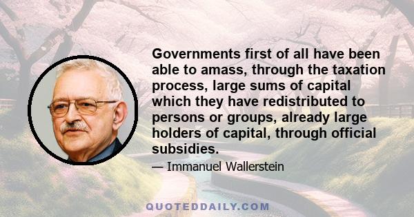 Governments first of all have been able to amass, through the taxation process, large sums of capital which they have redistributed to persons or groups, already large holders of capital, through official subsidies.