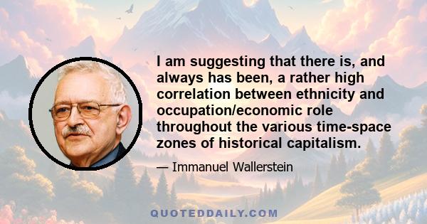 I am suggesting that there is, and always has been, a rather high correlation between ethnicity and occupation/economic role throughout the various time-space zones of historical capitalism.