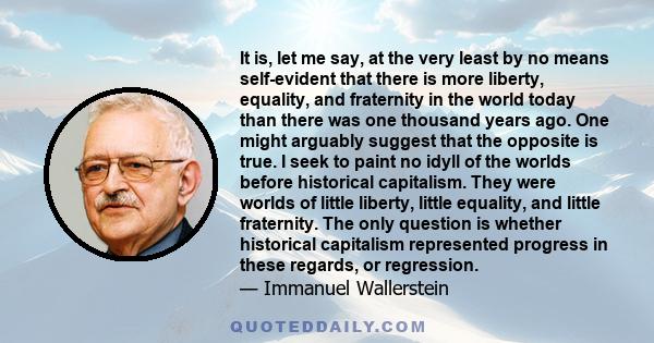 It is, let me say, at the very least by no means self-evident that there is more liberty, equality, and fraternity in the world today than there was one thousand years ago. One might arguably suggest that the opposite