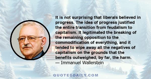 It is not surprising that liberals believed in progress. The idea of progress justified the entire transition from feudalism to capitalism. It legitimated the breaking of the remaining opposition to the commodification