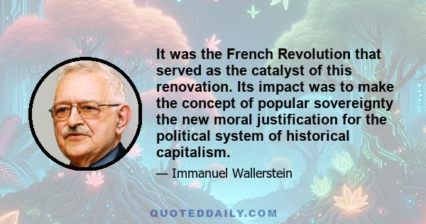 It was the French Revolution that served as the catalyst of this renovation. Its impact was to make the concept of popular sovereignty the new moral justification for the political system of historical capitalism.