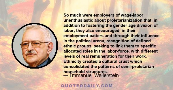 So much were employers of wage-labor unenthusiastic about proletarianization that, in addition to fostering the gender age division of labor, they also encouraged, in their employment patters and through their influence 