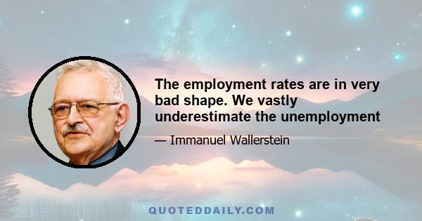 The employment rates are in very bad shape. We vastly underestimate the unemployment