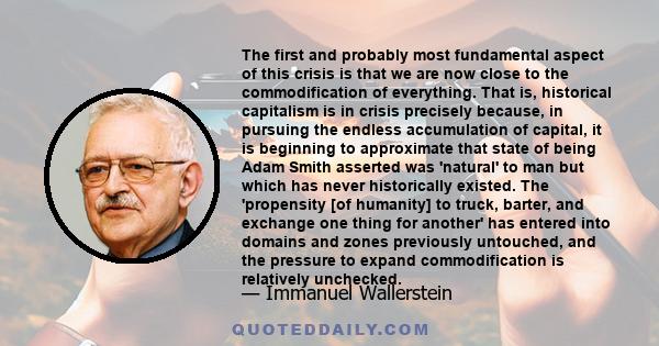 The first and probably most fundamental aspect of this crisis is that we are now close to the commodification of everything. That is, historical capitalism is in crisis precisely because, in pursuing the endless