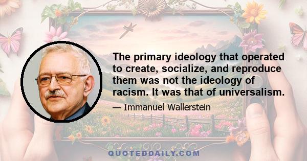 The primary ideology that operated to create, socialize, and reproduce them was not the ideology of racism. It was that of universalism.