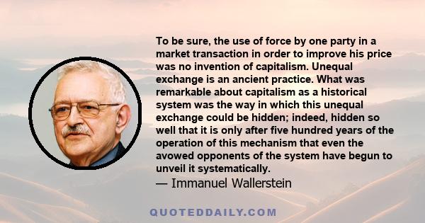 To be sure, the use of force by one party in a market transaction in order to improve his price was no invention of capitalism. Unequal exchange is an ancient practice. What was remarkable about capitalism as a