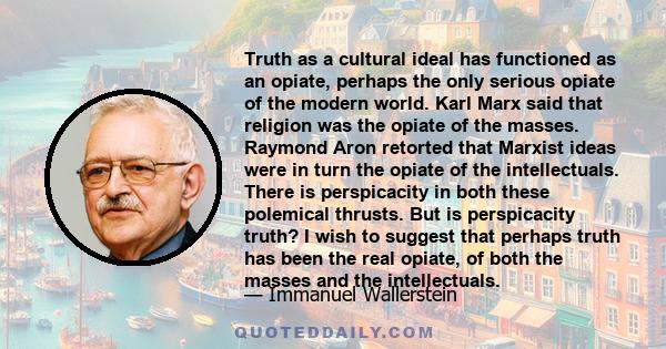 Truth as a cultural ideal has functioned as an opiate, perhaps the only serious opiate of the modern world. Karl Marx said that religion was the opiate of the masses. Raymond Aron retorted that Marxist ideas were in