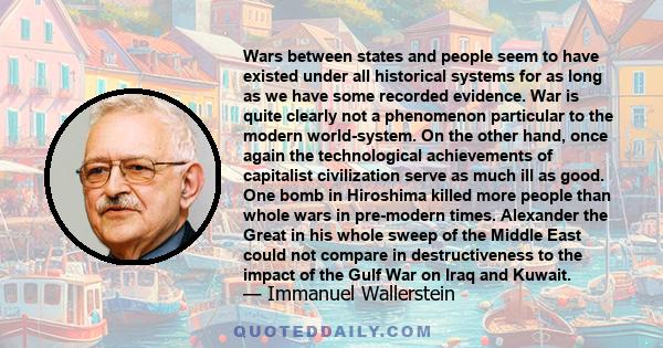 Wars between states and people seem to have existed under all historical systems for as long as we have some recorded evidence. War is quite clearly not a phenomenon particular to the modern world-system. On the other