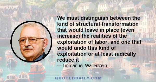 We must distinguish between the kind of structural transformation that would leave in place (even increase) the realities of the exploitation of labor, and one that would undo this kind of exploitation or at least