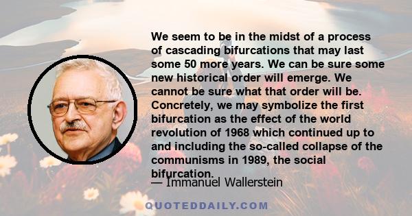 We seem to be in the midst of a process of cascading bifurcations that may last some 50 more years. We can be sure some new historical order will emerge. We cannot be sure what that order will be. Concretely, we may