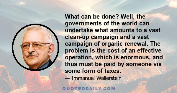 What can be done? Well, the governments of the world can undertake what amounts to a vast clean-up campaign and a vast campaign of organic renewal. The problem is the cost of an effective operation, which is enormous,