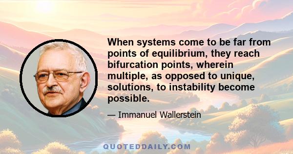 When systems come to be far from points of equilibrium, they reach bifurcation points, wherein multiple, as opposed to unique, solutions, to instability become possible.