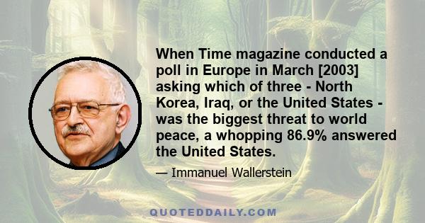 When Time magazine conducted a poll in Europe in March [2003] asking which of three - North Korea, Iraq, or the United States - was the biggest threat to world peace, a whopping 86.9% answered the United States.