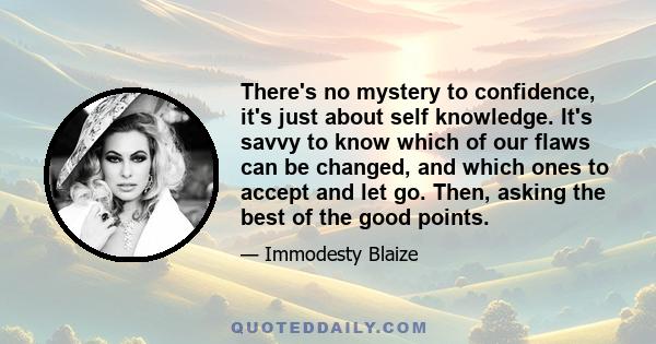 There's no mystery to confidence, it's just about self knowledge. It's savvy to know which of our flaws can be changed, and which ones to accept and let go. Then, asking the best of the good points.