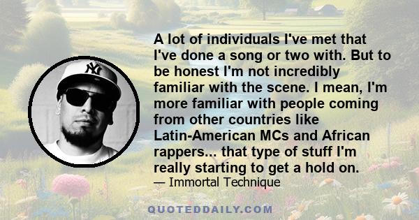 A lot of individuals I've met that I've done a song or two with. But to be honest I'm not incredibly familiar with the scene. I mean, I'm more familiar with people coming from other countries like Latin-American MCs and 