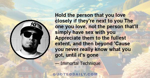 Hold the person that you love closely if they're next to you The one you love, not the person that'll simply have sex with you Appreciate them to the fullest extent, and then beyond 'Cause you never really know what you 