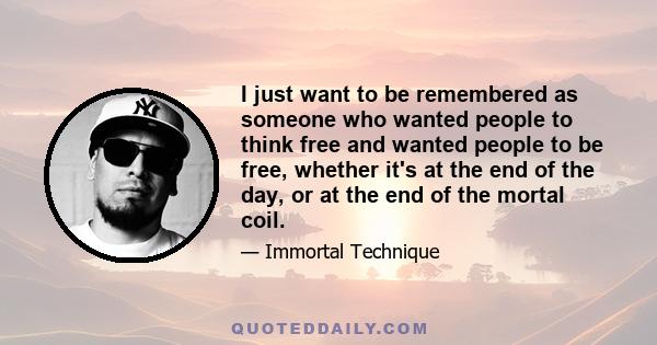 I just want to be remembered as someone who wanted people to think free and wanted people to be free, whether it's at the end of the day, or at the end of the mortal coil.