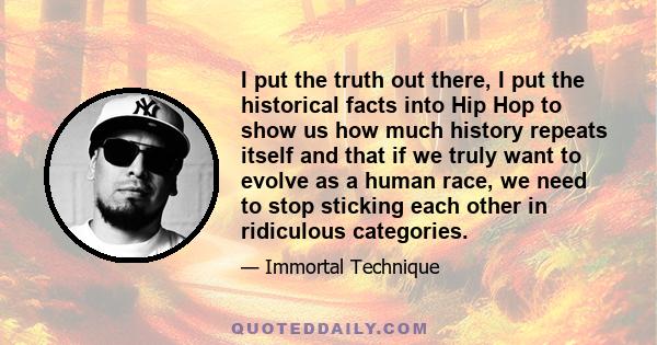 I put the truth out there, I put the historical facts into Hip Hop to show us how much history repeats itself and that if we truly want to evolve as a human race, we need to stop sticking each other in ridiculous