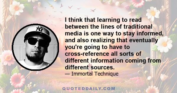 I think that learning to read between the lines of traditional media is one way to stay informed, and also realizing that eventually you're going to have to cross-reference all sorts of different information coming from 