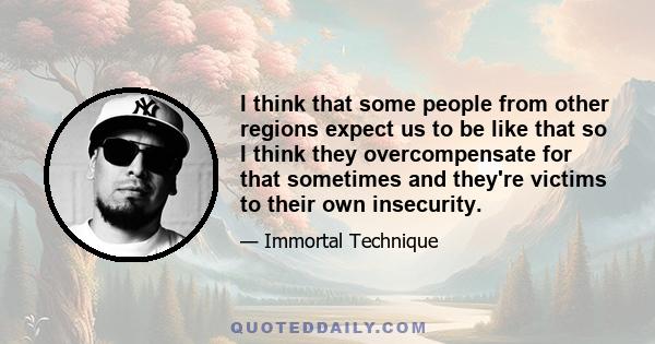 I think that some people from other regions expect us to be like that so I think they overcompensate for that sometimes and they're victims to their own insecurity.