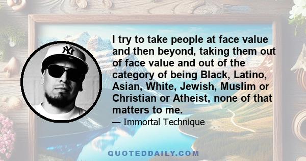 I try to take people at face value and then beyond, taking them out of face value and out of the category of being Black, Latino, Asian, White, Jewish, Muslim or Christian or Atheist, none of that matters to me.