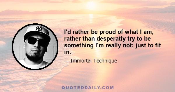 I'd rather be proud of what I am, rather than desperatly try to be something I'm really not; just to fit in.