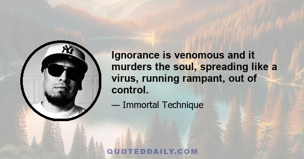 Ignorance is venomous and it murders the soul, spreading like a virus, running rampant, out of control.