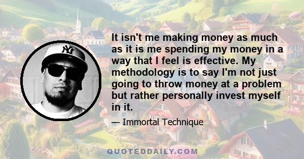 It isn't me making money as much as it is me spending my money in a way that I feel is effective. My methodology is to say I'm not just going to throw money at a problem but rather personally invest myself in it.