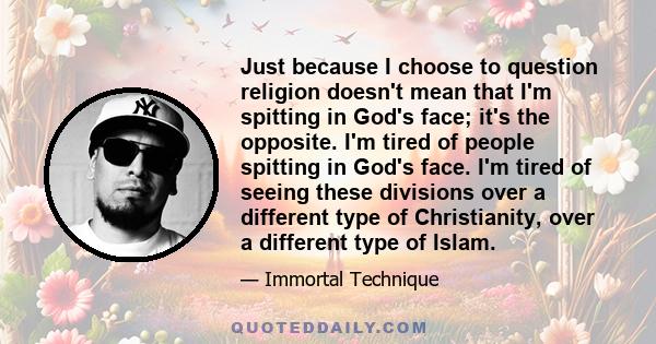 Just because I choose to question religion doesn't mean that I'm spitting in God's face; it's the opposite. I'm tired of people spitting in God's face. I'm tired of seeing these divisions over a different type of