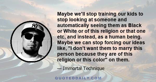 Maybe we'll stop training our kids to stop looking at someone and automatically seeing them as Black or White or of this religion or that one etc, and instead, as a human being. Maybe we can stop forcing our ideas like, 