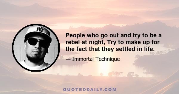 People who go out and try to be a rebel at night, Try to make up for the fact that they settled in life.