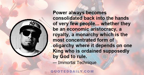 Power always becomes consolidated back into the hands of very few people... whether they be an economic aristocracy, a royalty, a monarchy which is the most concentrated form of oligarchy where it depends on one King